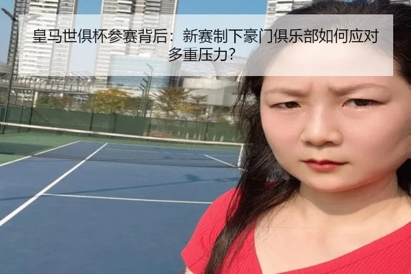 皇马世俱杯参赛背后：新赛制下豪门俱乐部如何应对多重压力？